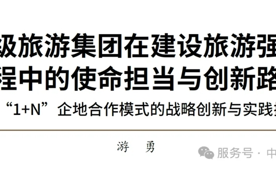 游勇 | 省级旅游集团在建设旅游强国进程中的使命担当与创新路径——“1+N”企地合作模式的战略创新与实践探索